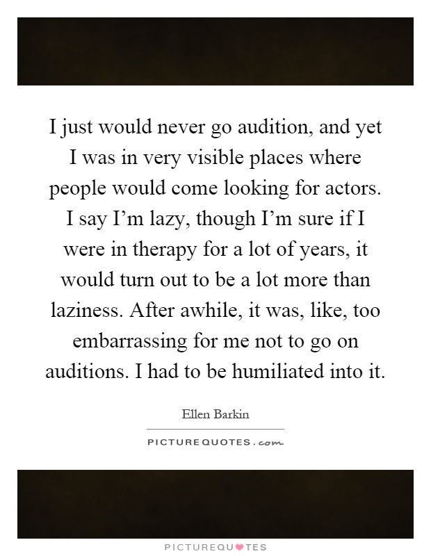 I just would never go audition, and yet I was in very visible places where people would come looking for actors. I say I'm lazy, though I'm sure if I were in therapy for a lot of years, it would turn out to be a lot more than laziness. After awhile, it was, like, too embarrassing for me not to go on auditions. I had to be humiliated into it Picture Quote #1