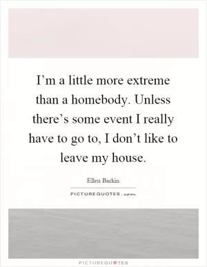 I’m a little more extreme than a homebody. Unless there’s some event I really have to go to, I don’t like to leave my house Picture Quote #1