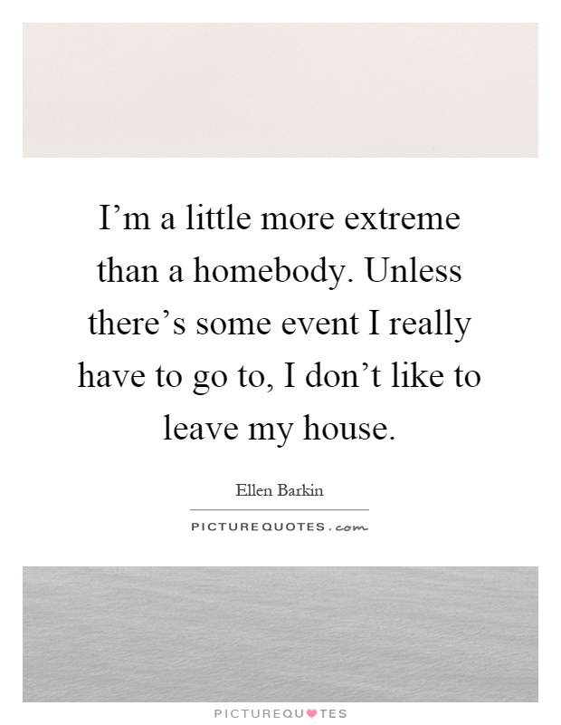 I'm a little more extreme than a homebody. Unless there's some event I really have to go to, I don't like to leave my house Picture Quote #1