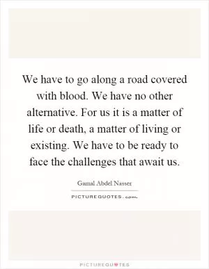 We have to go along a road covered with blood. We have no other alternative. For us it is a matter of life or death, a matter of living or existing. We have to be ready to face the challenges that await us Picture Quote #1