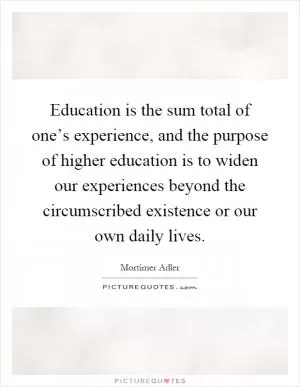 Education is the sum total of one’s experience, and the purpose of higher education is to widen our experiences beyond the circumscribed existence or our own daily lives Picture Quote #1