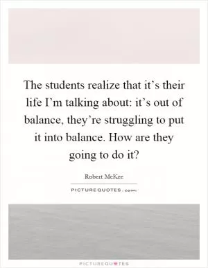 The students realize that it’s their life I’m talking about: it’s out of balance, they’re struggling to put it into balance. How are they going to do it? Picture Quote #1