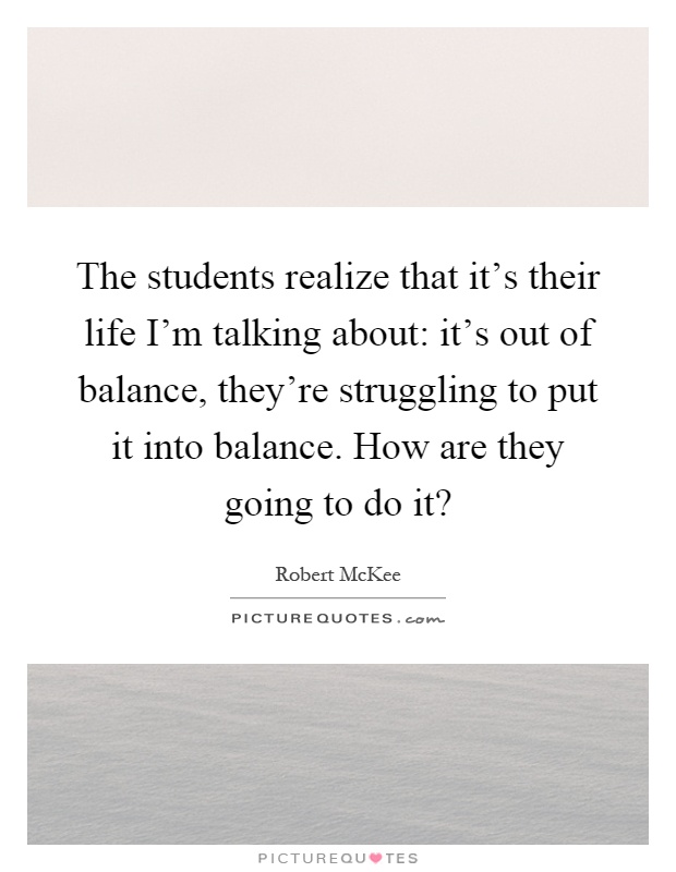 The students realize that it's their life I'm talking about: it's out of balance, they're struggling to put it into balance. How are they going to do it? Picture Quote #1