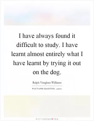 I have always found it difficult to study. I have learnt almost entirely what I have learnt by trying it out on the dog Picture Quote #1