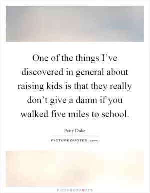 One of the things I’ve discovered in general about raising kids is that they really don’t give a damn if you walked five miles to school Picture Quote #1