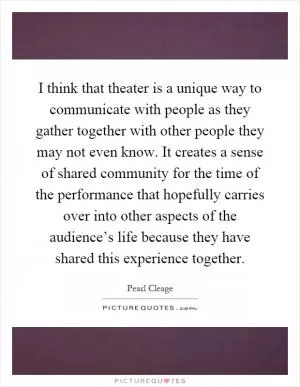 I think that theater is a unique way to communicate with people as they gather together with other people they may not even know. It creates a sense of shared community for the time of the performance that hopefully carries over into other aspects of the audience’s life because they have shared this experience together Picture Quote #1