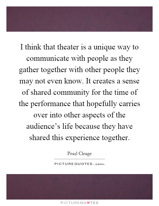 I think that theater is a unique way to communicate with people as they gather together with other people they may not even know. It creates a sense of shared community for the time of the performance that hopefully carries over into other aspects of the audience's life because they have shared this experience together Picture Quote #1