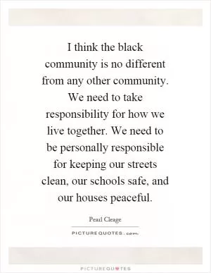 I think the black community is no different from any other community. We need to take responsibility for how we live together. We need to be personally responsible for keeping our streets clean, our schools safe, and our houses peaceful Picture Quote #1