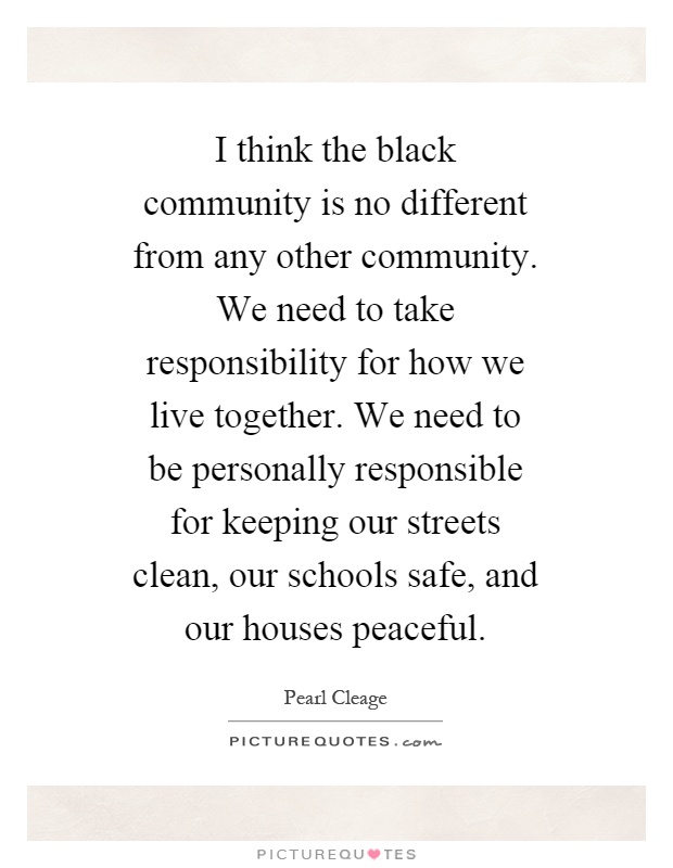 I think the black community is no different from any other community. We need to take responsibility for how we live together. We need to be personally responsible for keeping our streets clean, our schools safe, and our houses peaceful Picture Quote #1