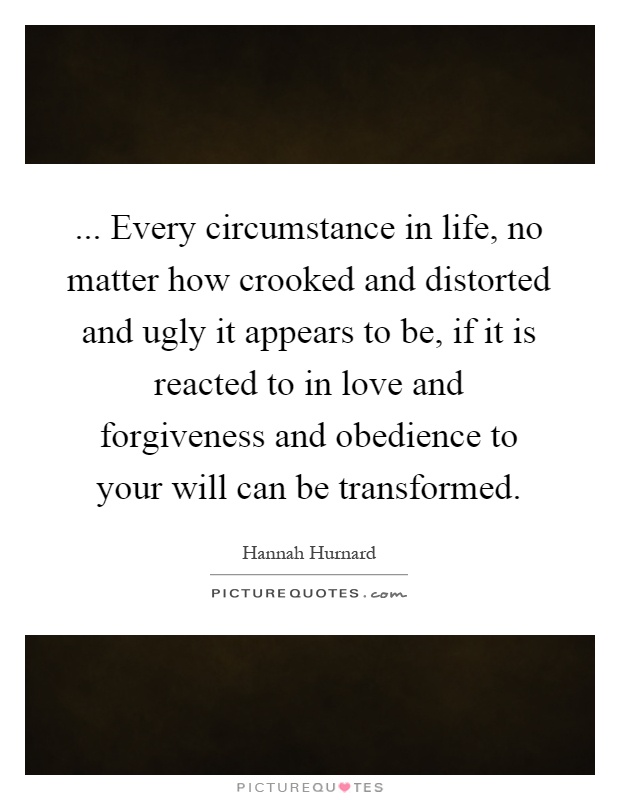 ... Every circumstance in life, no matter how crooked and distorted and ugly it appears to be, if it is reacted to in love and forgiveness and obedience to your will can be transformed Picture Quote #1