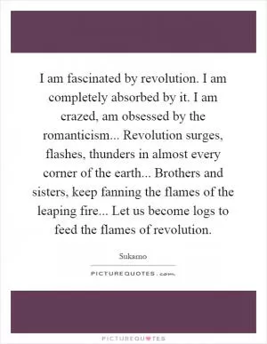 I am fascinated by revolution. I am completely absorbed by it. I am crazed, am obsessed by the romanticism... Revolution surges, flashes, thunders in almost every corner of the earth... Brothers and sisters, keep fanning the flames of the leaping fire... Let us become logs to feed the flames of revolution Picture Quote #1