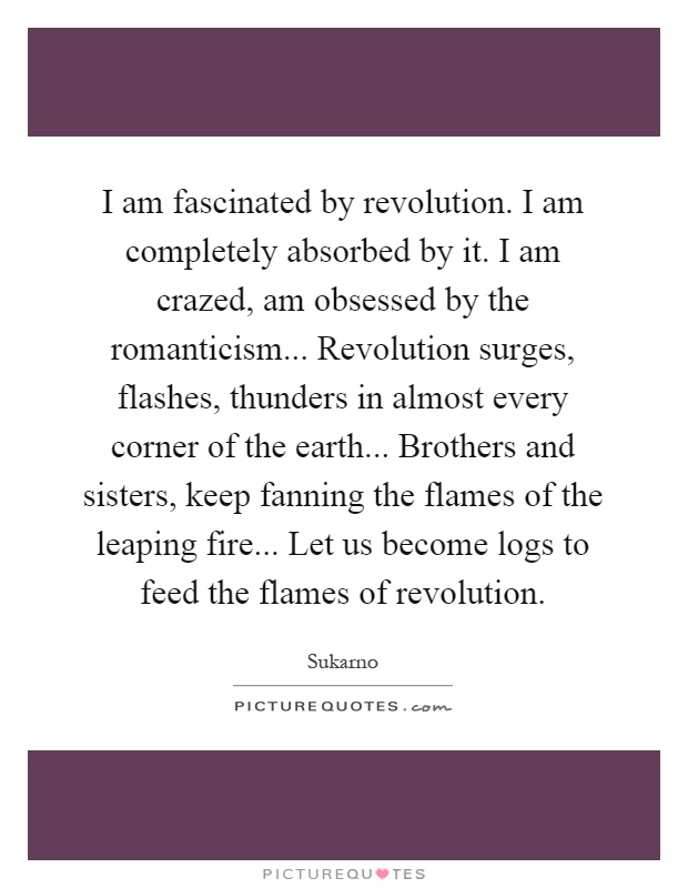 I am fascinated by revolution. I am completely absorbed by it. I am crazed, am obsessed by the romanticism... Revolution surges, flashes, thunders in almost every corner of the earth... Brothers and sisters, keep fanning the flames of the leaping fire... Let us become logs to feed the flames of revolution Picture Quote #1