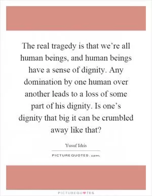 The real tragedy is that we’re all human beings, and human beings have a sense of dignity. Any domination by one human over another leads to a loss of some part of his dignity. Is one’s dignity that big it can be crumbled away like that? Picture Quote #1