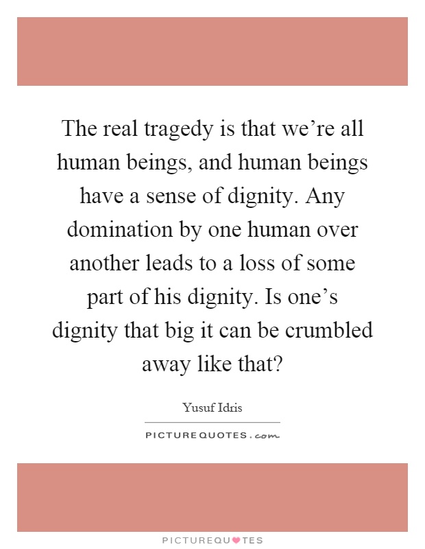 The real tragedy is that we're all human beings, and human beings have a sense of dignity. Any domination by one human over another leads to a loss of some part of his dignity. Is one's dignity that big it can be crumbled away like that? Picture Quote #1