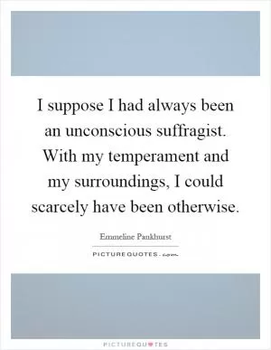 I suppose I had always been an unconscious suffragist. With my temperament and my surroundings, I could scarcely have been otherwise Picture Quote #1