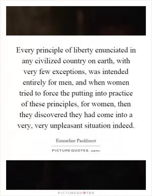 Every principle of liberty enunciated in any civilized country on earth, with very few exceptions, was intended entirely for men, and when women tried to force the putting into practice of these principles, for women, then they discovered they had come into a very, very unpleasant situation indeed Picture Quote #1