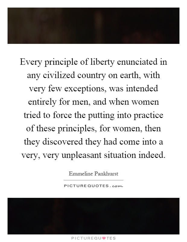 Every principle of liberty enunciated in any civilized country on earth, with very few exceptions, was intended entirely for men, and when women tried to force the putting into practice of these principles, for women, then they discovered they had come into a very, very unpleasant situation indeed Picture Quote #1