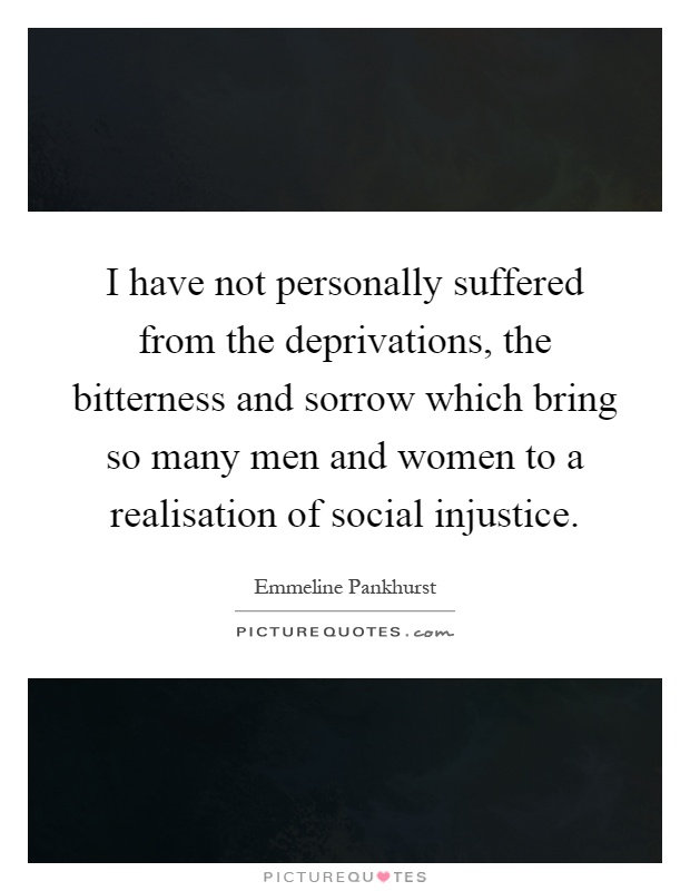 I have not personally suffered from the deprivations, the bitterness and sorrow which bring so many men and women to a realisation of social injustice Picture Quote #1