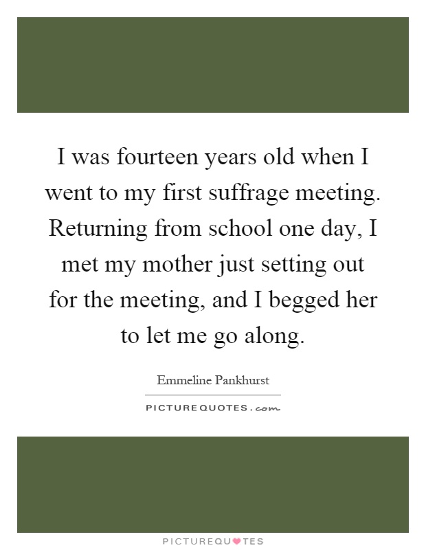 I was fourteen years old when I went to my first suffrage meeting. Returning from school one day, I met my mother just setting out for the meeting, and I begged her to let me go along Picture Quote #1