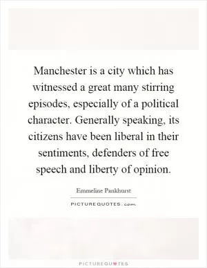 Manchester is a city which has witnessed a great many stirring episodes, especially of a political character. Generally speaking, its citizens have been liberal in their sentiments, defenders of free speech and liberty of opinion Picture Quote #1