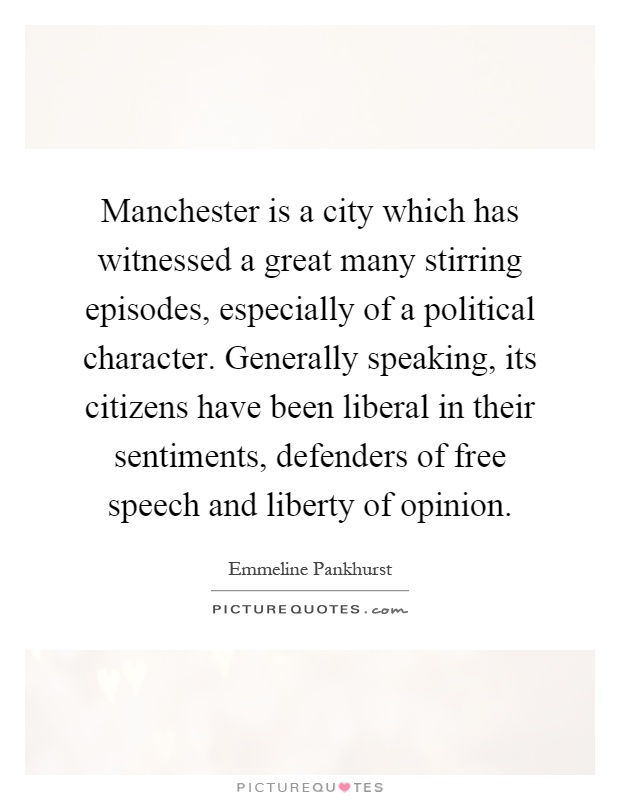 Manchester is a city which has witnessed a great many stirring episodes, especially of a political character. Generally speaking, its citizens have been liberal in their sentiments, defenders of free speech and liberty of opinion Picture Quote #1