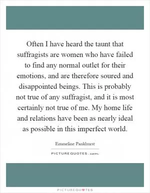 Often I have heard the taunt that suffragists are women who have failed to find any normal outlet for their emotions, and are therefore soured and disappointed beings. This is probably not true of any suffragist, and it is most certainly not true of me. My home life and relations have been as nearly ideal as possible in this imperfect world Picture Quote #1