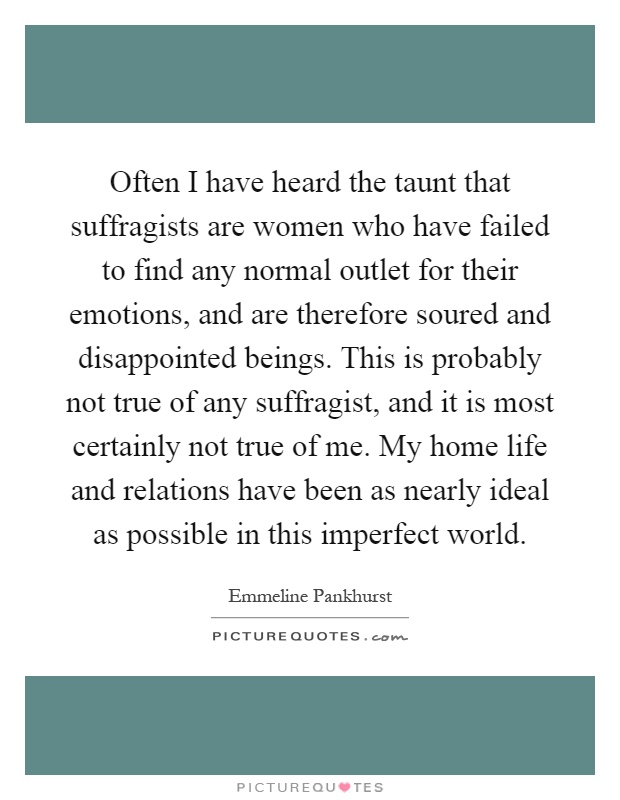Often I have heard the taunt that suffragists are women who have failed to find any normal outlet for their emotions, and are therefore soured and disappointed beings. This is probably not true of any suffragist, and it is most certainly not true of me. My home life and relations have been as nearly ideal as possible in this imperfect world Picture Quote #1