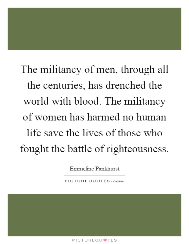 The militancy of men, through all the centuries, has drenched the world with blood. The militancy of women has harmed no human life save the lives of those who fought the battle of righteousness Picture Quote #1