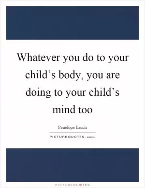 Whatever you do to your child’s body, you are doing to your child’s mind too Picture Quote #1