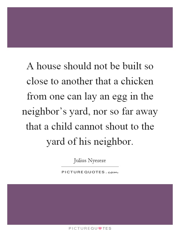 A house should not be built so close to another that a chicken from one can lay an egg in the neighbor's yard, nor so far away that a child cannot shout to the yard of his neighbor Picture Quote #1