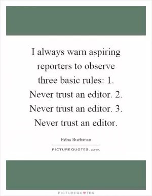 I always warn aspiring reporters to observe three basic rules: 1. Never trust an editor. 2. Never trust an editor. 3. Never trust an editor Picture Quote #1