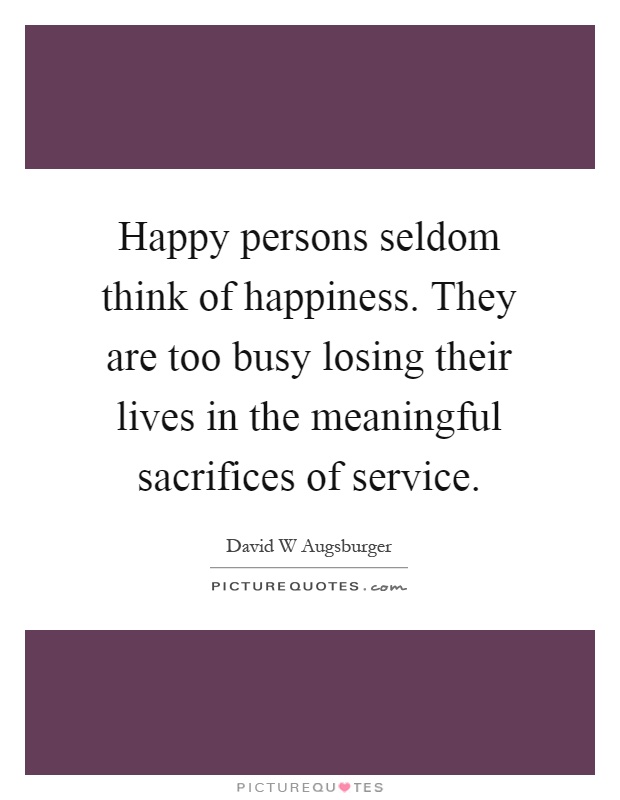 Happy persons seldom think of happiness. They are too busy losing their lives in the meaningful sacrifices of service Picture Quote #1