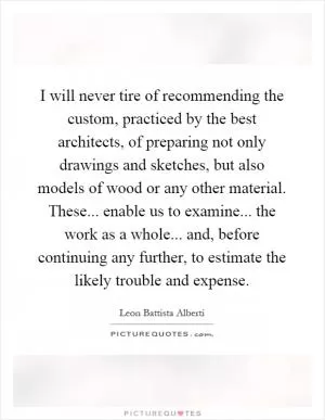 I will never tire of recommending the custom, practiced by the best architects, of preparing not only drawings and sketches, but also models of wood or any other material. These... enable us to examine... the work as a whole... and, before continuing any further, to estimate the likely trouble and expense Picture Quote #1
