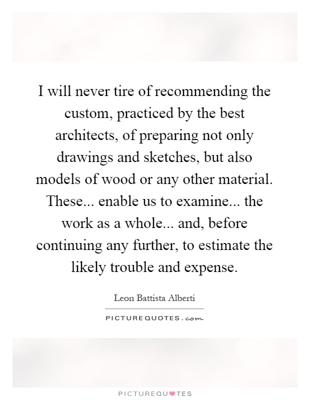 I will never tire of recommending the custom, practiced by the best architects, of preparing not only drawings and sketches, but also models of wood or any other material. These... enable us to examine... the work as a whole... and, before continuing any further, to estimate the likely trouble and expense Picture Quote #1