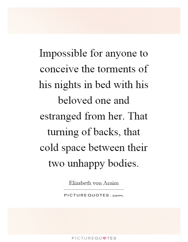 Impossible for anyone to conceive the torments of his nights in bed with his beloved one and estranged from her. That turning of backs, that cold space between their two unhappy bodies Picture Quote #1