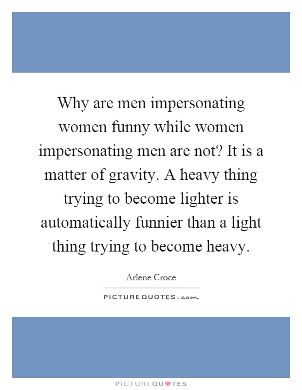 Why are men impersonating women funny while women impersonating men are not? It is a matter of gravity. A heavy thing trying to become lighter is automatically funnier than a light thing trying to become heavy Picture Quote #1