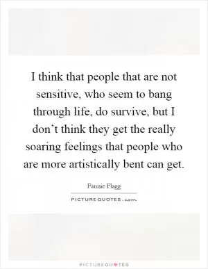 I think that people that are not sensitive, who seem to bang through life, do survive, but I don’t think they get the really soaring feelings that people who are more artistically bent can get Picture Quote #1