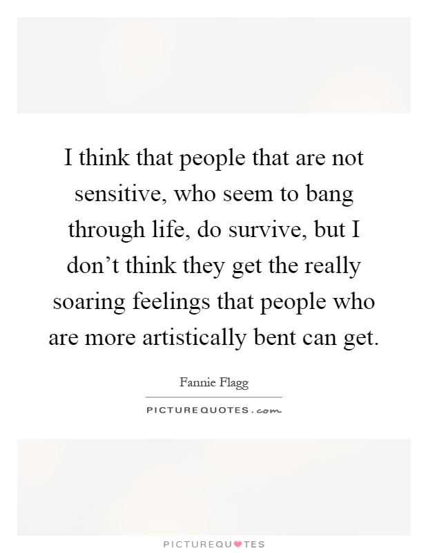 I think that people that are not sensitive, who seem to bang through life, do survive, but I don't think they get the really soaring feelings that people who are more artistically bent can get Picture Quote #1