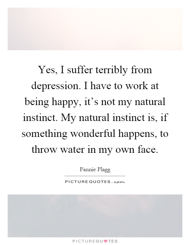 Yes, I suffer terribly from depression. I have to work at being happy, it's not my natural instinct. My natural instinct is, if something wonderful happens, to throw water in my own face Picture Quote #1