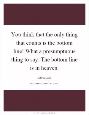 You think that the only thing that counts is the bottom line! What a presumptuous thing to say. The bottom line is in heaven Picture Quote #1
