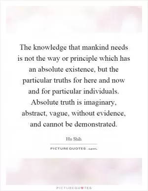 The knowledge that mankind needs is not the way or principle which has an absolute existence, but the particular truths for here and now and for particular individuals. Absolute truth is imaginary, abstract, vague, without evidence, and cannot be demonstrated Picture Quote #1