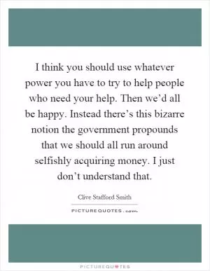 I think you should use whatever power you have to try to help people who need your help. Then we’d all be happy. Instead there’s this bizarre notion the government propounds that we should all run around selfishly acquiring money. I just don’t understand that Picture Quote #1