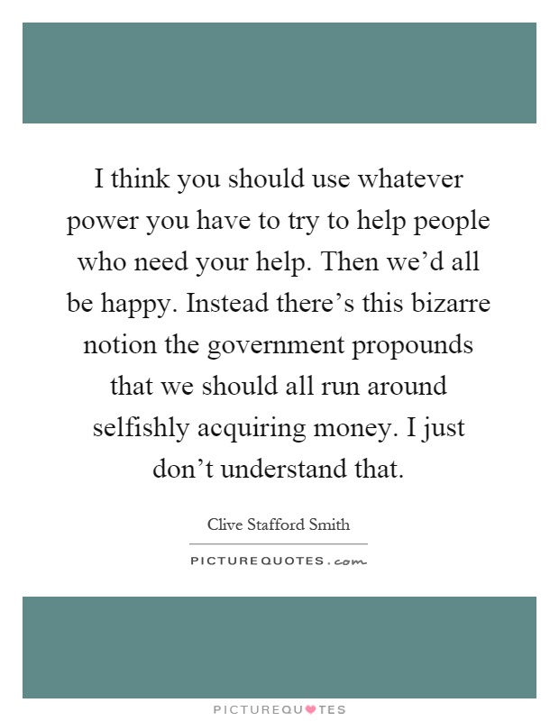 I think you should use whatever power you have to try to help people who need your help. Then we'd all be happy. Instead there's this bizarre notion the government propounds that we should all run around selfishly acquiring money. I just don't understand that Picture Quote #1