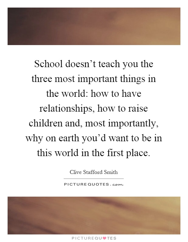 School doesn't teach you the three most important things in the world: how to have relationships, how to raise children and, most importantly, why on earth you'd want to be in this world in the first place Picture Quote #1