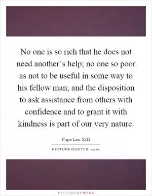 No one is so rich that he does not need another’s help; no one so poor as not to be useful in some way to his fellow man; and the disposition to ask assistance from others with confidence and to grant it with kindness is part of our very nature Picture Quote #1