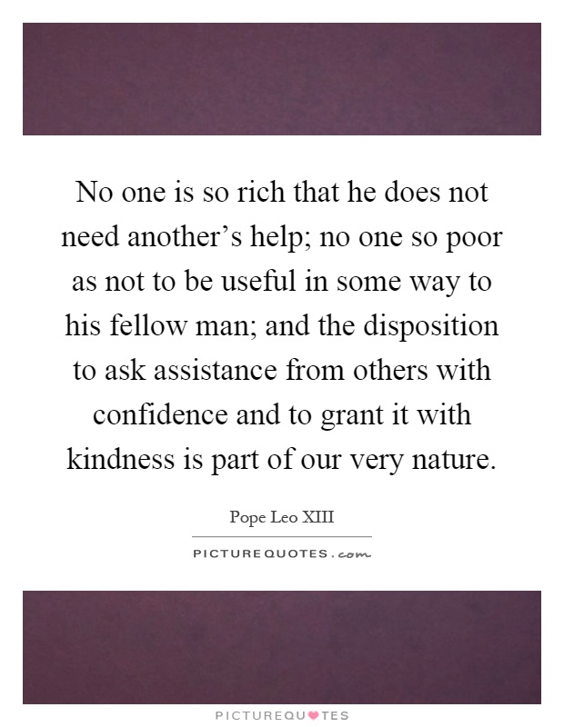 No one is so rich that he does not need another's help; no one so poor as not to be useful in some way to his fellow man; and the disposition to ask assistance from others with confidence and to grant it with kindness is part of our very nature Picture Quote #1