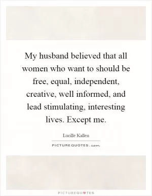 My husband believed that all women who want to should be free, equal, independent, creative, well informed, and lead stimulating, interesting lives. Except me Picture Quote #1