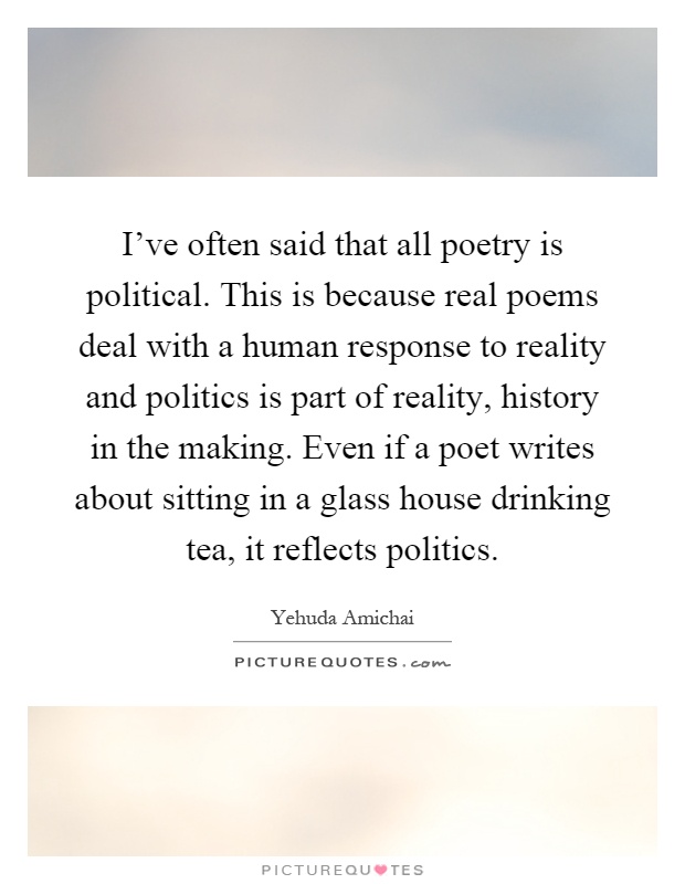 I've often said that all poetry is political. This is because real poems deal with a human response to reality and politics is part of reality, history in the making. Even if a poet writes about sitting in a glass house drinking tea, it reflects politics Picture Quote #1