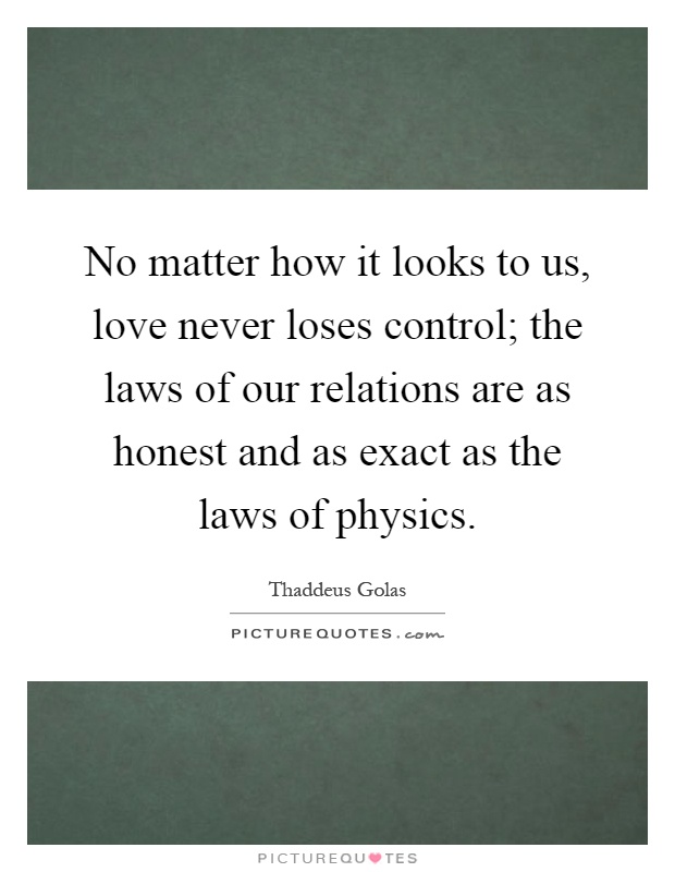 No matter how it looks to us, love never loses control; the laws of our relations are as honest and as exact as the laws of physics Picture Quote #1
