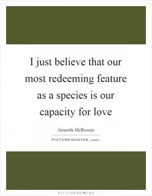 I just believe that our most redeeming feature as a species is our capacity for love Picture Quote #1